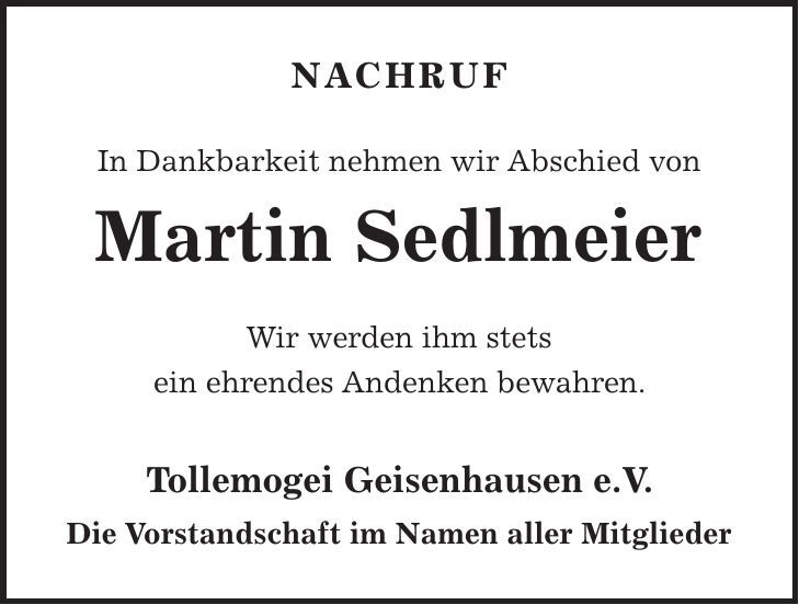 NACHRUF In Dankbarkeit nehmen wir Abschied von Martin Sedlmeier Wir werden ihm stets ein ehrendes Andenken bewahren. Tollemogei Geisenhausen e.V. Die Vorstandschaft im Namen aller Mitglieder 