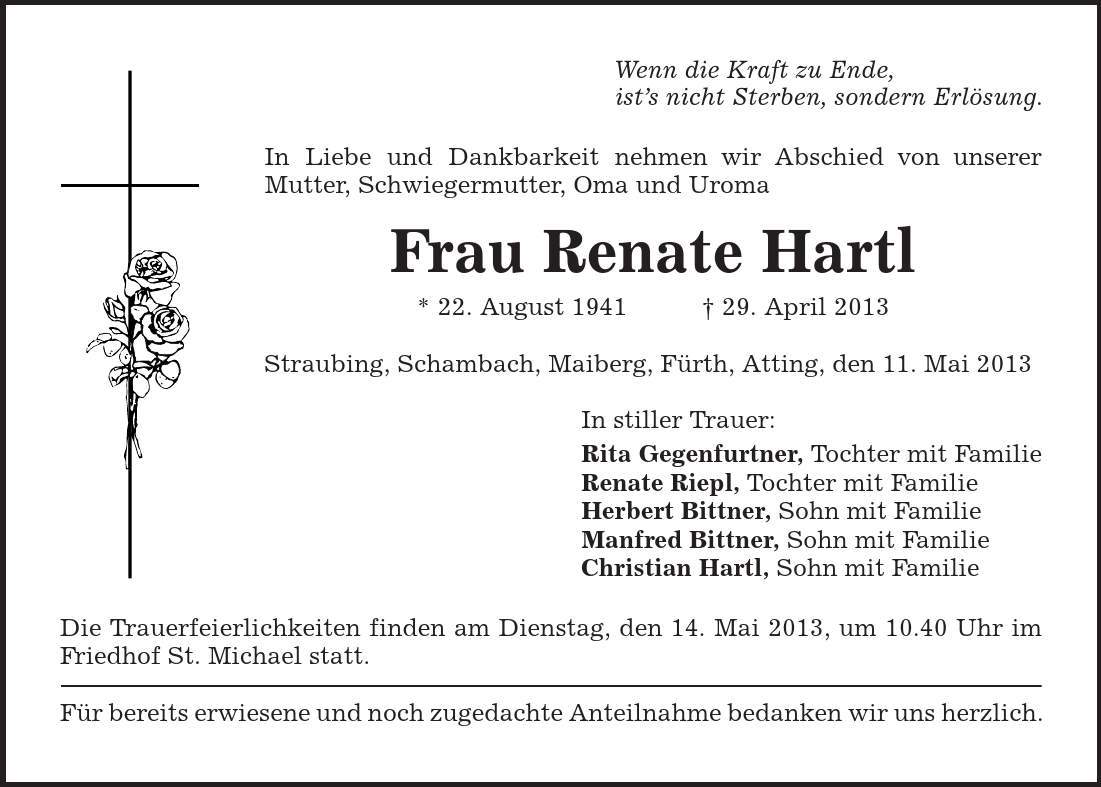 Wenn die Kraft zu Ende, ist's nicht Sterben, sondern Erlösung. In Liebe und Dankbarkeit nehmen wir Abschied von unserer Mutter, Schwiegermutter, Oma und Uroma Frau Renate Hartl * 22. August 1941 + 29. April 2013 Straubing, Schambach, Maiberg, Fürth, Atting, den 11. Mai 2013 In stiller Trauer: Rita Gegenfurtner, Tochter mit Familie Renate Riepl, Tochter mit Familie Herbert Bittner, Sohn mit Familie Manfred Bittner, Sohn mit Familie Christian Hartl, Sohn mit Familie Die Trauerfeierlichkeiten finden am Dienstag, den 14. Mai 2013, um 10.40 Uhr im Friedhof St. Michael statt. Für bereits erwiesene und noch zugedachte Anteilnahme bedanken wir uns herzlich. 