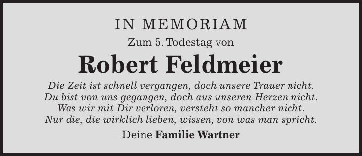 in memoriam Zum 5. Todestag von Robert Feldmeier Die Zeit ist schnell vergangen, doch unsere Trauer nicht. Du bist von uns gegangen, doch aus unseren Herzen nicht. Was wir mit Dir verloren, versteht so mancher nicht. Nur die, die wirklich lieben, wissen, von was man spricht. Deine Familie Wartner