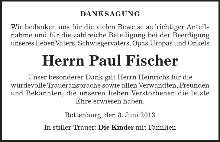 DANKSAGUNG Wir bedanken uns für die vielen Beweise aufrichtiger Anteil- nahme und für die zahlreiche Beteiligung bei der Beerdigung unseres lieben Vaters, Schwiegervaters, Opas,Uropas und Onkels Herrn Paul Fischer Unser besonderer Dank gilt Herrn Heinrichs für die würdevolle Traueransprache sowie allen Verwandten, Freunden und Bekannten, die unseren lieben Verstorbenen die letzte Ehre erwiesen haben. Rottenburg, den 8. Juni 2013 In stiller Trauer: Die Kinder mit Familien 