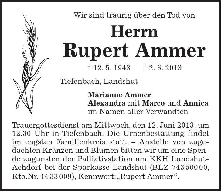 Wir sind traurig über den Tod von Herrn Rupert Ammer * 12. 5. 1943 2. 6. 2013 Tiefenbach, Landshut Marianne Ammer Alexandra mit Marco und Annica im Namen aller Verwandten Trauergottesdienst am Mittwoch, den 12. Juni 2013, um 12.30 Uhr in Tiefenbach. Die Urnenbestattung findet im engsten Familienkreis statt.  Anstelle von zugedachten Kränzen und Blumen bitten wir um eine Spende zugunsten der Palliativstation am KKH Landshut-Achdorf bei der Sparkasse Landshut (BLZ ***, Kto.Nr. ***), Kennwort:Rupert Ammer. 