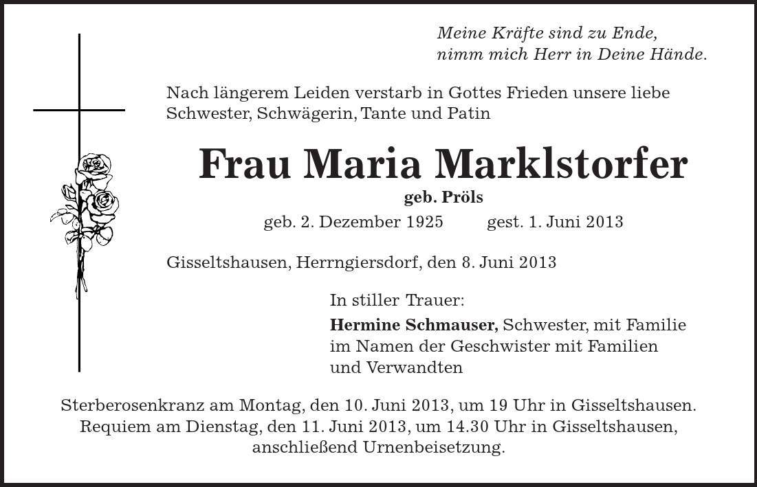  Meine Kräfte sind zu Ende, nimm mich Herr in Deine Hände. Nach längerem Leiden verstarb in Gottes Frieden unsere liebe Schwester, Schwägerin, Tante und Patin Frau Maria Marklstorfer geb. Pröls geb. 2. Dezember 1925 gest. 1. Juni 2013 Gisseltshausen, Herrngiersdorf, den 8. Juni 2013 In stiller Trauer: Hermine Schmauser, Schwester, mit Familie im Namen der Geschwister mit Familien und Verwandten Sterberosenkranz am Montag, den 10. Juni 2013, um 19 Uhr in Gisseltshausen. Requiem am Dienstag, den 11. Juni 2013, um 14.30 Uhr in Gisseltshausen, anschließend Urnenbeisetzung. 