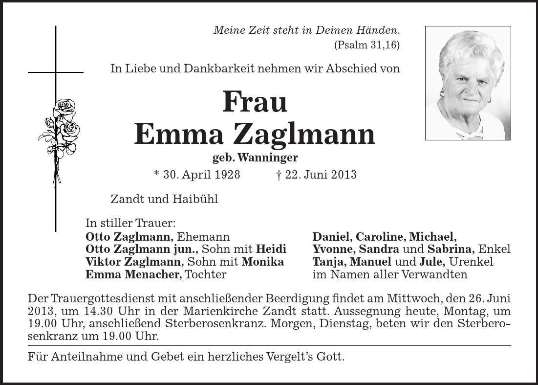 Meine Zeit steht in Deinen Händen. (Psalm 31,16) In Liebe und Dankbarkeit nehmen wir Abschied von Frau Emma Zaglmann geb. Wanninger * 30. April ***. Juni 2013 Zandt und Haibühl In stiller Trauer: Otto Zaglmann, Ehemann Daniel, Caroline, Michael, Otto Zaglmann jun., Sohn mit Heidi Yvonne, Sandra und Sabrina, Enkel Viktor Zaglmann, Sohn mit Monika Tanja, Manuel und Jule, Urenkel Emma Menacher, Tochter im Namen aller Verwandten Der Trauergottesdienst mit anschließender Beerdigung findet am Mittwoch, den 26. Juni 2013, um 14.30 Uhr in der Marienkirche Zandt statt. Aussegnung heute, Montag, um 19.00 Uhr, anschließend Sterberosenkranz. Morgen, Dienstag, beten wir den Sterberosenkranz um 19.00 Uhr. Für Anteilnahme und Gebet ein herzliches Vergelts Gott.