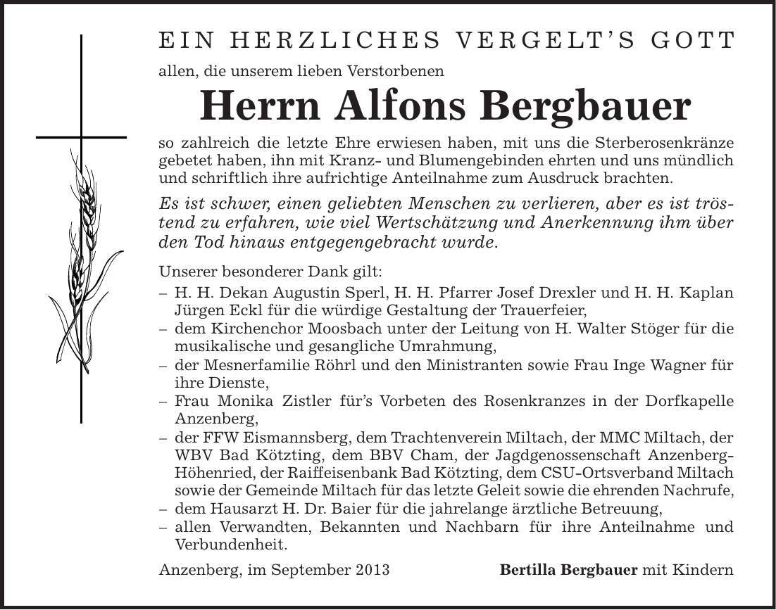 Ein herzliches Vergelt's Gott allen, die unserem lieben Verstorbenen Herrn Alfons Bergbauer so zahlreich die letzte Ehre erwiesen haben, mit uns die Sterberosenkränze gebetet haben, ihn mit Kranz- und Blumengebinden ehrten und uns mündlich und schriftlich ihre aufrichtige Anteilnahme zum Ausdruck brachten. Es ist schwer, einen geliebten Menschen zu verlieren, aber es ist tröstend zu erfahren, wie viel Wertschätzung und Anerkennung ihm über den Tod hinaus entgegengebracht wurde. Unserer besonderer Dank gilt: - H. H. Dekan Augustin Sperl, H. H. Pfarrer Josef Drexler und H. H. Kaplan Jürgen Eckl für die würdige Gestaltung der Trauerfeier, - dem Kirchenchor Moosbach unter der Leitung von H. Walter Stöger für die musikalische und gesangliche Umrahmung, - der Mesnerfamilie Röhrl und den Ministranten sowie Frau Inge Wagner für ihre Dienste, - Frau Monika Zistler für's Vorbeten des Rosenkranzes in der Dorfkapelle Anzenberg, - der FFW Eismannsberg, dem Trachtenverein Miltach, der MMC Miltach, der WBV Bad Kötzting, dem BBV Cham, der Jagdgenossenschaft Anzenberg- Höhenried, der Raiffeisenbank Bad Kötzting, dem CSU-Ortsverband Miltach sowie der Gemeinde Miltach für das letzte Geleit sowie die ehrenden Nachrufe, - dem Hausarzt H. Dr. Baier für die jahrelange ärztliche Betreuung, - allen Verwandten, Bekannten und Nachbarn für ihre Anteilnahme und Verbundenheit. Anzenberg, im September 2013 Bertilla Bergbauer mit Kindern 