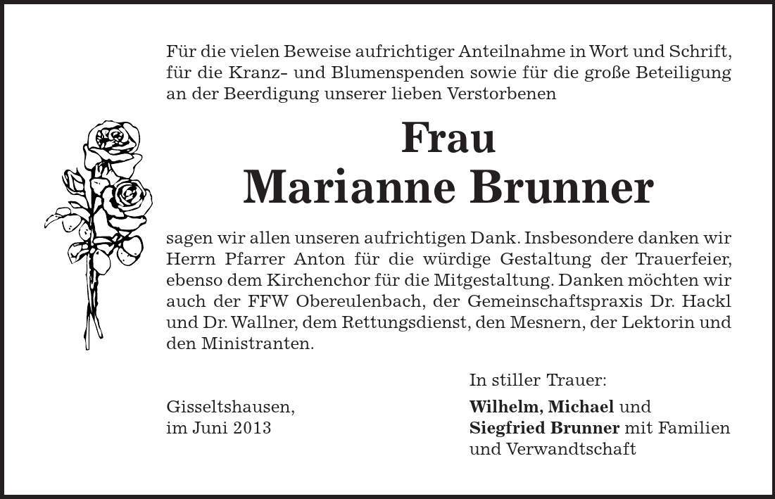 Für die vielen Beweise aufrichtiger Anteilnahme in Wort und Schrift, für die Kranz- und Blumenspenden sowie für die große Beteiligung an der Beerdigung unserer lieben Verstorbenen Frau Marianne Brunner sagen wir allen unseren aufrichtigen Dank. Insbesondere danken wir Herrn Pfarrer Anton für die würdige Gestaltung der Trauerfeier, ebenso dem Kirchenchor für die Mitgestaltung. Danken möchten wir auch der FFW Obereulenbach, der Gemeinschaftspraxis Dr. Hackl und Dr. Wallner, dem Rettungsdienst, den Mesnern, der Lektorin und den Ministranten. In stiller Trauer: Gisseltshausen, Wilhelm, Michael und im Juni 2013 Siegfried Brunner mit Familien und Verwandtschaft 