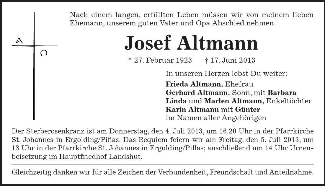 Nach einem langen, erfüllten Leben müssen wir von meinem lieben Ehemann, unserem guten Vater und Opa Abschied nehmen. Josef Altmann * 27. Februar ***. Juni 2013 In unseren Herzen lebst Du weiter: Frieda Altmann, Ehefrau Gerhard Altmann, Sohn, mit Barbara Linda und Marlen Altmann, Enkeltöchter Karin Altmann mit Günter im Namen aller Angehörigen Der Sterberosenkranz ist am Donnerstag, den 4. Juli 2013, um 16.20 Uhr in der Pfarrkirche St. Johannes in Ergolding/Piflas. Das Requiem feiern wir am Freitag, den 5. Juli 2013, um 13 Uhr in der Pfarrkirche St. Johannes in Ergolding/Piflas; anschließend um 14 Uhr Urnenbeisetzung im Hauptfriedhof Landshut. Gleichzeitig danken wir für alle Zeichen der Verbundenheit, Freundschaft und Anteilnahme. 