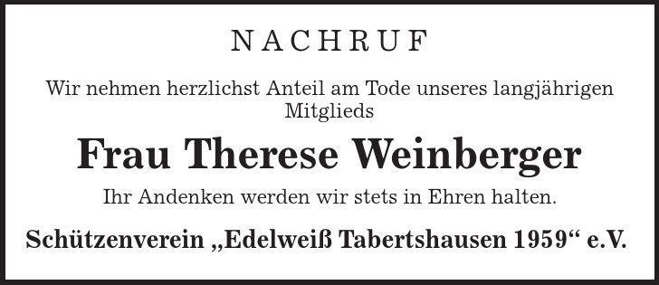 Nachruf Wir nehmen herzlichst Anteil am Tode unseres langjährigen Mitglieds Frau Therese Weinberger Ihr Andenken werden wir stets in Ehren halten. Schützenverein ,Edelweiß Tabertshausen 1959' e.V. 