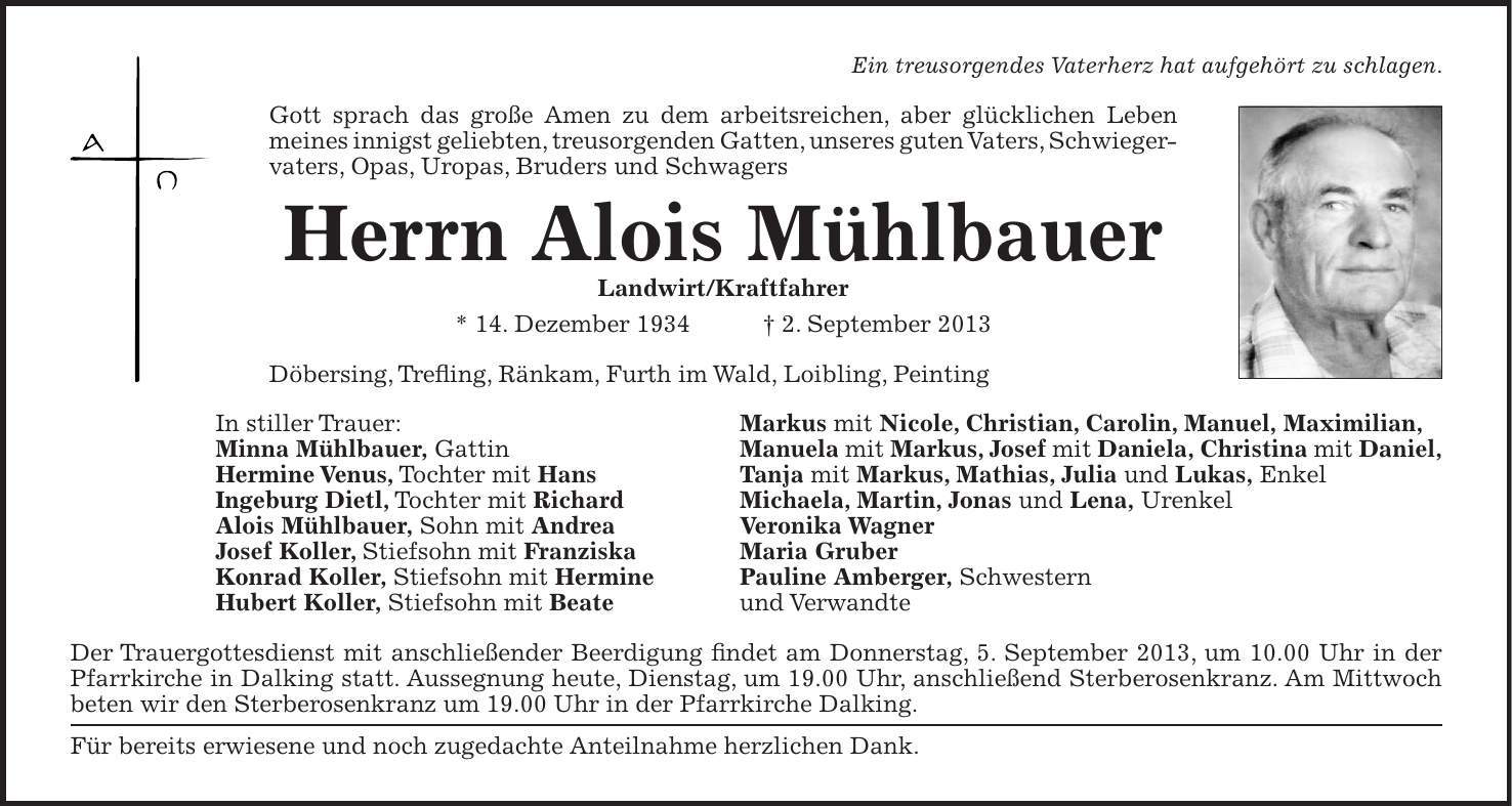 Ein treusorgendes Vaterherz hat aufgehört zu schlagen. Gott sprach das große Amen zu dem arbeitsreichen, aber glücklichen Leben meines innigst geliebten, treusorgenden Gatten, unseres guten Vaters, Schwieger- vaters, Opas, Uropas, Bruders und Schwagers Herrn Alois Mühlbauer Landwirt/Kraftfahrer * 14. Dezember 1934 + 2. September 2013 Döbersing, Trefling, Ränkam, Furth im Wald, Loibling, Peinting In stiller Trauer: Markus mit Nicole, Christian, Carolin, Manuel, Maximilian, Minna Mühlbauer, Gattin Manuela mit Markus, Josef mit Daniela, Christina mit Daniel, Hermine Venus, Tochter mit Hans Tanja mit Markus, Mathias, Julia und Lukas, Enkel Ingeburg Dietl, Tochter mit Richard Michaela, Martin, Jonas und Lena, Urenkel Alois Mühlbauer, Sohn mit Andrea Veronika Wagner Josef Koller, Stiefsohn mit Franziska Maria Gruber Konrad Koller, Stiefsohn mit Hermine Pauline Amberger, Schwestern Hubert Koller, Stiefsohn mit Beate und Verwandte Der Trauergottesdienst mit anschließender Beerdigung findet am Donnerstag, 5. September 2013, um 10.00 Uhr in der Pfarrkirche in Dalking statt. Aussegnung heute, Dienstag, um 19.00 Uhr, anschließend Sterberosenkranz. Am Mittwoch beten wir den Sterberosenkranz um 19.00 Uhr in der Pfarrkirche Dalking. Für bereits erwiesene und noch zugedachte Anteilnahme herzlichen Dank.