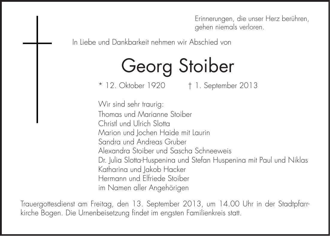 Erinnerungen, die unser Herz berühren, gehen niemals verloren. In Liebe und Dankbarkeit nehmen wir Abschied von Georg Stoiber * 12. Oktober 1920 + 1. September 2013 Wir sind sehr traurig: Thomas und Marianne Stoiber Christl und Ulrich Slotta Marion und Jochen Haide mit Laurin Sandra und Andreas Gruber Alexandra Stoiber und Sascha Schneeweis Dr. Julia Slotta-Huspenina und Stefan Huspenina mit Paul und Niklas Katharina und Jakob Hacker Hermann und Elfriede Stoiber im Namen aller Angehörigen Trauergottesdienst am Freitag, den 13. September 2013, um 14.00 Uhr in der Stadtpfarr- kirche Bogen. Die Urnenbeisetzung findet im engsten Familienkreis statt.