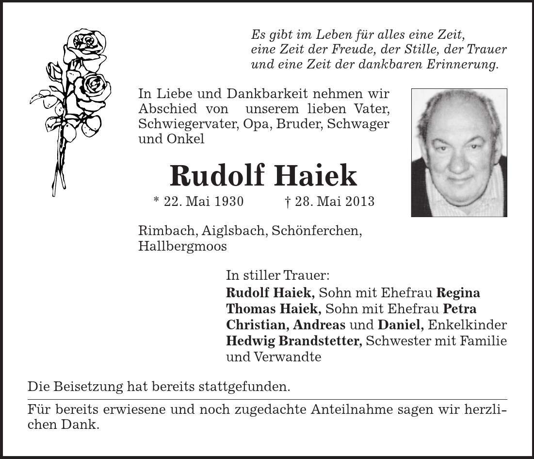 Es gibt im Leben für alles eine Zeit, eine Zeit der Freude, der Stille, der Trauer und eine Zeit der dankbaren Erinnerung. In Liebe und Dankbarkeit nehmen wir Abschied von unserem lieben Vater, Schwiegervater, Opa, Bruder, Schwager und Onkel Rudolf Haiek * 22. Mai ***. Mai 2013 Rimbach, Aiglsbach, Schönferchen, Hallbergmoos In stiller Trauer: Rudolf Haiek, Sohn mit Ehefrau Regina Thomas Haiek, Sohn mit Ehefrau Petra Christian, Andreas und Daniel, Enkelkinder Hedwig Brandstetter, Schwester mit Familie und Verwandte Die Beisetzung hat bereits stattgefunden. Für bereits erwiesene und noch zugedachte Anteilnahme sagen wir herzlichen Dank.