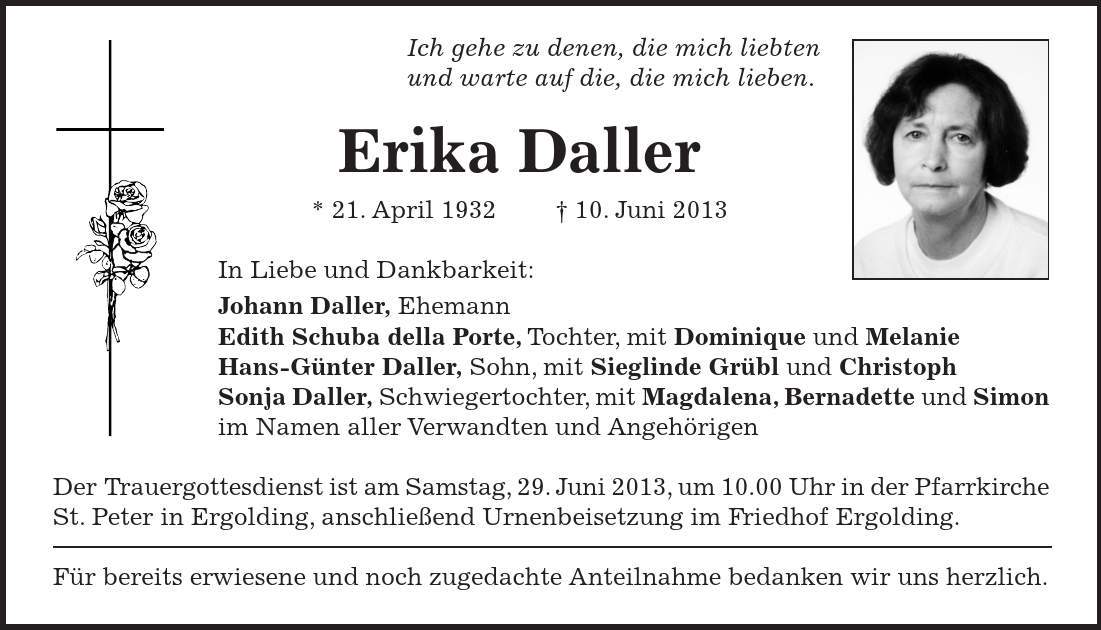 Ich gehe zu denen, die mich liebten und warte auf die, die mich lieben. Erika Daller * 21. April ***. Juni 2013 In Liebe und Dankbarkeit: Johann Daller, Ehemann Edith Schuba della Porte, Tochter, mit Dominique und Melanie Hans-Günter Daller, Sohn, mit Sieglinde Grübl und Christoph Sonja Daller, Schwiegertochter, mit Magdalena, Bernadette und Simon im Namen aller Verwandten und Angehörigen Der Trauergottesdienst ist am Samstag, 29. Juni 2013, um 10.00 Uhr in der Pfarrkirche St. Peter in Ergolding, anschließend Urnenbeisetzung im Friedhof Ergolding. Für bereits erwiesene und noch zugedachte Anteilnahme bedanken wir uns herzlich.