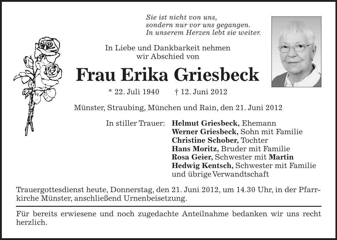 Sie ist nicht von uns, sondern nur vor uns gegangen. In unserem Herzen lebt sie weiter. In Liebe und Dankbarkeit nehmen wir Abschied von Frau Erika Griesbeck * 22. Juli ***. Juni 2012 Münster, Straubing, München und Rain, den 21. Juni 2012 In stiller Trauer: Helmut Griesbeck, Ehemann Werner Griesbeck, Sohn mit Familie Christine Schober, Tochter Hans Moritz, Bruder mit Familie Rosa Geier, Schwester mit Martin Hedwig Kentsch, Schwester mit Familie und übrige Verwandtschaft Trauergottesdienst heute, Donnerstag, den 21. Juni 2012, um 14.30 Uhr, in der Pfarrkirche Münster, anschließend Urnenbeisetzung. Für bereits erwiesene und noch zugedachte Anteilnahme bedanken wir uns recht herzlich.