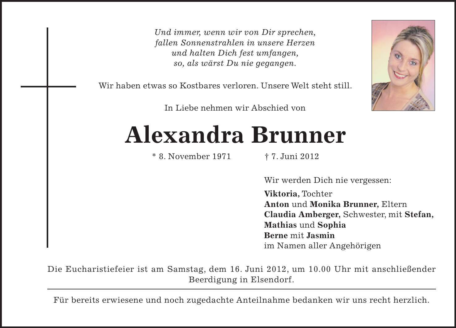 Die Eucharistiefeier ist am Samstag, dem 16. Juni 2012, um 10.00 Uhr mit anschließender Beerdigung in Elsendorf. Für bereits erwiesene und noch zugedachte Anteilnahme bedanken wir uns recht herzlich. Und immer, wenn wir von Dir sprechen, fallen Sonnenstrahlen in unsere Herzen und halten Dich fest umfangen, so, als wärst Du nie gegangen. Wir haben etwas so Kostbares verloren. Unsere Welt steht still. In Liebe nehmen wir Abschied von Alexandra Brunner * 8. November 1971 - 7. Juni 2012 Wir werden Dich nie vergessen: Viktoria, Tochter Anton und Monika Brunner, Eltern Claudia Amberger, Schwester, mit Stefan, Mathias und Sophia Berne mit Jasmin im Namen aller Angehörigen 