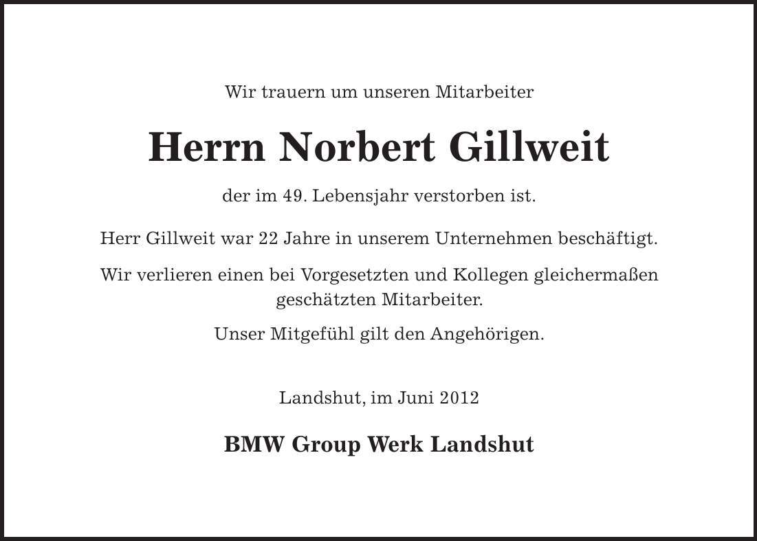 Wir trauern um unseren Mitarbeiter Herrn Norbert Gillweit der im 49. Lebensjahr verstorben ist. Herr Gillweit war 22 Jahre in unserem Unternehmen beschäftigt. Wir verlieren einen bei Vorgesetzten und Kollegen gleichermaßen geschätzten Mitarbeiter. Unser Mitgefühl gilt den Angehörigen. Landshut, im Juni 2012 BMW Group Werk Landshut 