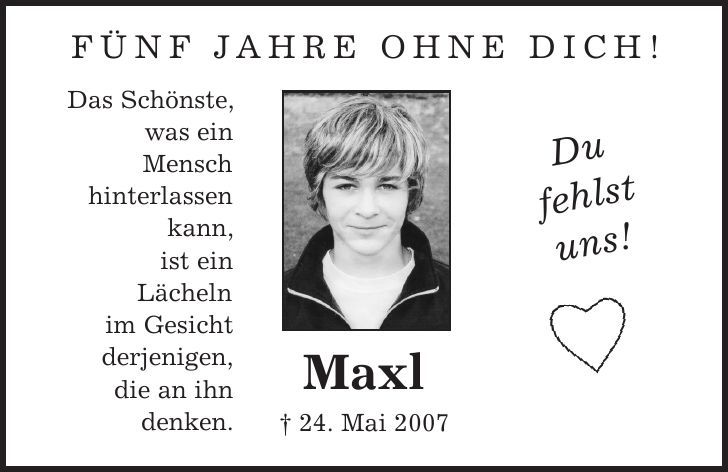 fünf Jahre ohne Dich! Maxl | 24. Mai 2007 Das Schönste, was ein Mensch hinterlassen kann, ist ein Lächeln im Gesicht derjenigen, die an ihn denken. Du fehlst uns! 