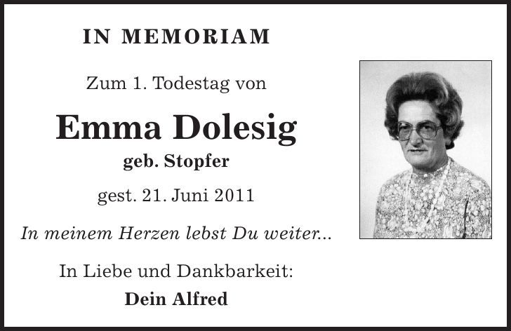 in memoriam Zum 1. Todestag von Emma Dolesig geb. Stopfer gest. 21. Juni 2011 In meinem Herzen lebst Du weiter... In Liebe und Dankbarkeit: Dein Alfred 