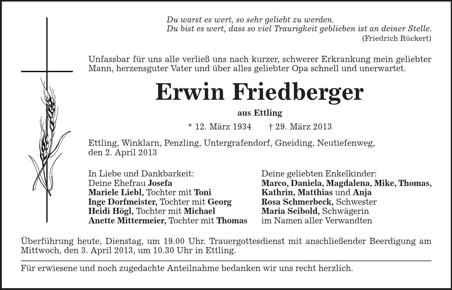 Du warst es wert, so sehr geliebt zu werden. Du bist es wert, dass so viel Traurigkeit geblieben ist an deiner Stelle. (Friedrich Rückert) Unfassbar für uns alle verließ uns nach kurzer, schwerer Erkrankung mein geliebter Mann, herzensguter Vater und über alles geliebter Opa schnell und unerwartet. Erwin Friedberger aus Ettling * 12. März 1934 | 29. März 2013 Ettling, Winklarn, Penzling, Untergrafendorf, Gneiding, Neutiefenweg, den 2. April 2013 In Liebe und Dankbarkeit: Deine geliebten Enkelkinder: Deine Ehefrau Josefa Marco, Daniela, Magdalena, Mike, Thomas, Mariele Liebl, Tochter mit Toni Kathrin, Matthias und Anja Inge Dorfmeister, Tochter mit Georg Rosa Schmerbeck, Schwester Heidi Högl, Tochter mit Michael Maria Seibold, Schwägerin Anette Mittermeier, Tochter mit Thomas im Namen aller Verwandten Überführung heute, Dienstag, um 19.00 Uhr. Trauergottesdienst mit anschließender Beerdigung am Mittwoch, den 3. April 2013, um 10.30 Uhr in Ettling. Für erwiesene und noch zugedachte Anteilnahme bedanken wir uns recht herzlich. 