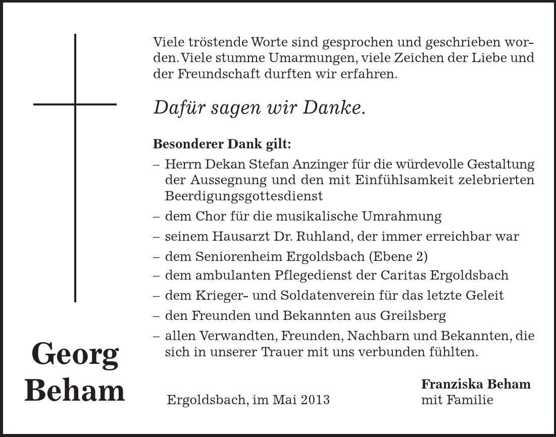 Georg Beham Viele tröstende Worte sind gesprochen und geschrieben worden. Viele stumme Umarmungen, viele Zeichen der Liebe und der Freundschaft durften wir erfahren. Dafür sagen wir Danke. Besonderer Dank gilt: - Herrn Dekan Stefan Anzinger für die würdevolle Gestaltung der Aussegnung und den mit Einfühlsamkeit zelebrierten Beerdigungsgottesdienst - dem Chor für die musikalische Umrahmung - seinem Hausarzt Dr. Ruhland, der immer erreichbar war - dem Seniorenheim Ergoldsbach (Ebene 2) - dem ambulanten Pflegedienst der Caritas Ergoldsbach - dem Krieger- und Soldatenverein für das letzte Geleit - den Freunden und Bekannten aus Greilsberg - allen Verwandten, Freunden, Nachbarn und Bekannten, die sich in unserer Trauer mit uns verbunden fühlten. Franziska Beham Ergoldsbach, im Mai 2013 mit Familie