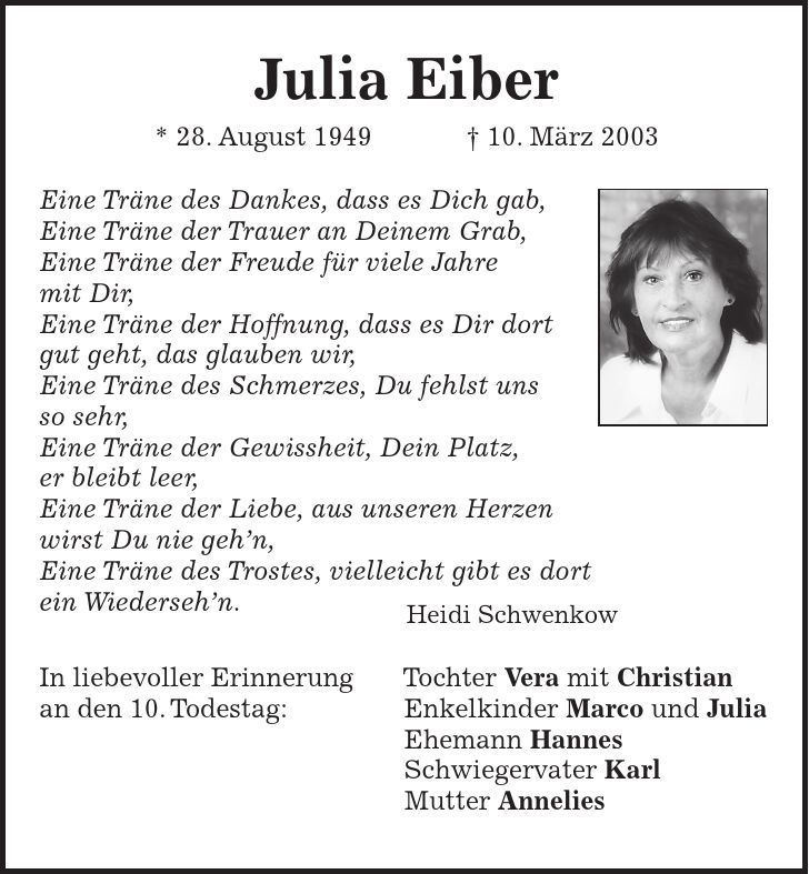 Julia Eiber * 28. August ***. März 2003 Eine Träne des Dankes, dass es Dich gab, Eine Träne der Trauer an Deinem Grab, Eine Träne der Freude für viele Jahre mit Dir, Eine Träne der Hoffnung, dass es Dir dort gut geht, das glauben wir, Eine Träne des Schmerzes, Du fehlst uns so sehr, Eine Träne der Gewissheit, Dein Platz, er bleibt leer, Eine Träne der Liebe, aus unseren Herzen wirst Du nie gehn, Eine Träne des Trostes, vielleicht gibt es dort ein Wiedersehn. Heidi Schwenkow In liebevoller Erinnerung Tochter Vera mit Christian an den 10. Todestag: Enkelkinder Marco und Julia Ehemann Hannes Schwiegervater Karl Mutter Annelies 