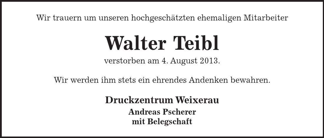  Wir trauern um unseren hochgeschätzten ehemaligen Mitarbeiter Walter Teibl verstorben am 4. August 2013. Wir werden ihm stets ein ehrendes Andenken bewahren. Druckzentrum Weixerau Andreas Pscherer mit Belegschaft 