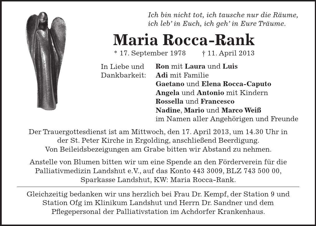 Ich bin nicht tot, ich tausche nur die Räume, ich leb in Euch, ich geh in Eure Träume. Maria Rocca-Rank * 17. September ***. April 2013 Ron mit Laura und Luis Adi mit Familie Gaetano und Elena Rocca-Caputo Angela und Antonio mit Kindern Rossella und Francesco Nadine, Mario und Marco Weiß im Namen aller Angehörigen und Freunde Der Trauergottesdienst ist am Mittwoch, den 17. April 2013, um 14.30 Uhr in der St. Peter Kirche in Ergolding, anschließend Beerdigung. Von Beileidsbezeigungen am Grabe bitten wir Abstand zu nehmen. Anstelle von Blumen bitten wir um eine Spende an den Förderverein für die Palliativmedizin Landshut e.V., auf das Konto ***, BLZ ***, Sparkasse Landshut, KW: Maria Rocca-Rank. Gleichzeitig bedanken wir uns herzlich bei Frau Dr. Kempf, der Station 9 und Station Ofg im Klinikum Landshut und Herrn Dr. Sandner und dem Pflegepersonal der Palliativstation im Achdorfer Krankenhaus. In Liebe und Dankbarkeit: