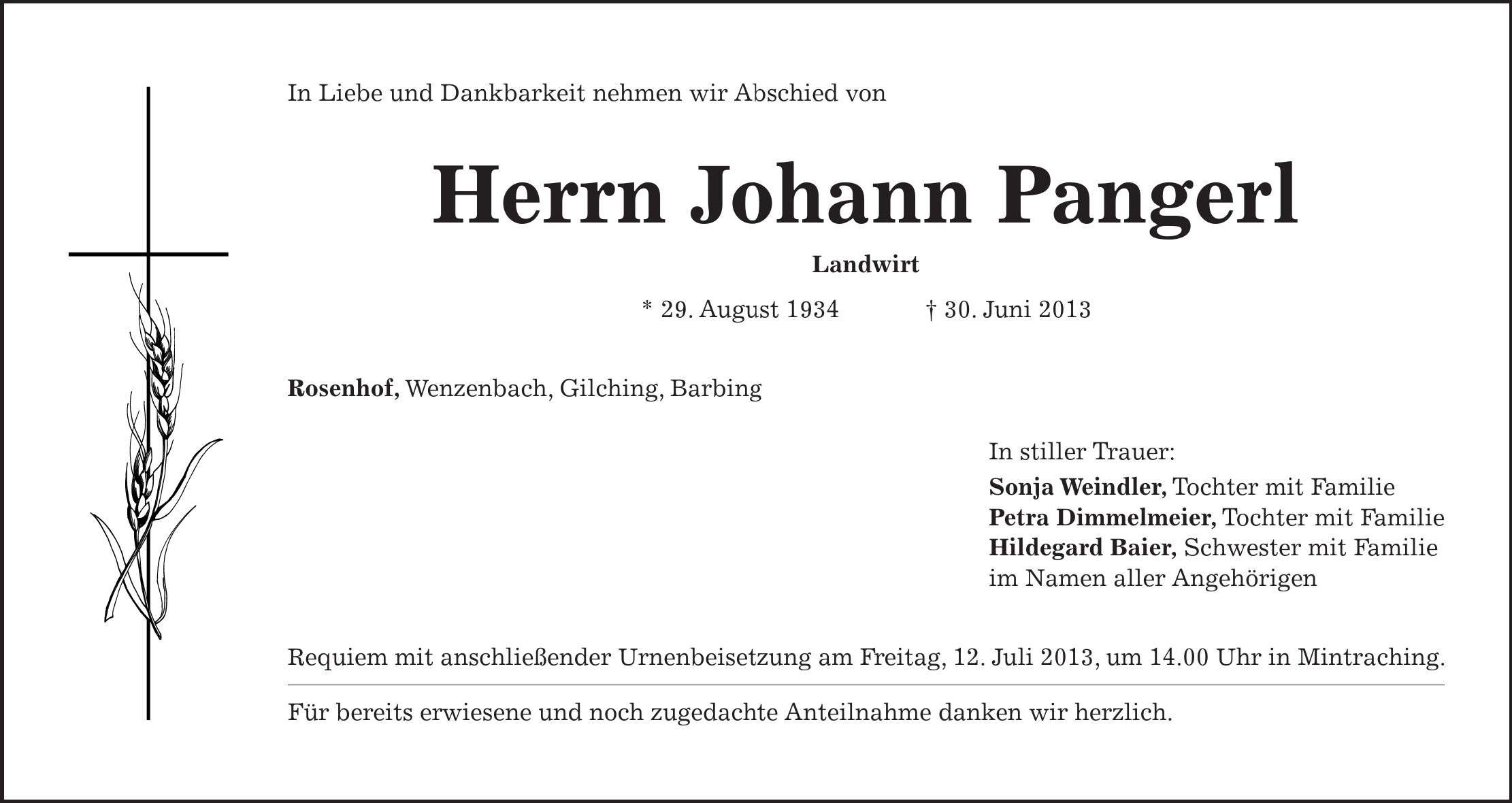 In Liebe und Dankbarkeit nehmen wir Abschied von Herrn Johann Pangerl Landwirt * 29. August ***. Juni 2013 Rosenhof, Wenzenbach, Gilching, Barbing In stiller Trauer: Sonja Weindler, Tochter mit Familie Petra Dimmelmeier, Tochter mit Familie Hildegard Baier, Schwester mit Familie im Namen aller Angehörigen Requiem mit anschließender Urnenbeisetzung am Freitag, 12. Juli 2013, um 14.00 Uhr in Mintraching. Für bereits erwiesene und noch zugedachte Anteilnahme danken wir herzlich.