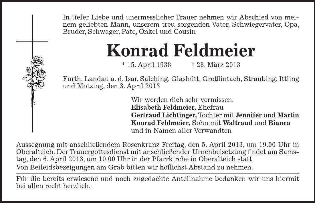 In tiefer Liebe und unermesslicher Trauer nehmen wir Abschied von meinem geliebten Mann, unserem treu sorgenden Vater, Schwiegervater, Opa, Bruder, Schwager, Pate, Onkel und Cousin Konrad Feldmeier * 15. April ***. März 2013 Furth, Landau a. d. Isar, Salching, Glashütt, Großlintach, Straubing, Ittling und Motzing, den 3. April 2013 Wir werden dich sehr vermissen: Elisabeth Feldmeier, Ehefrau Gertraud Lichtinger, Tochter mit Jennifer und Martin Konrad Feldmeier, Sohn mit Waltraud und Bianca und in Namen aller Verwandten Aussegnung mit anschließendem Rosenkranz Freitag, den 5. April 2013, um 19.00 Uhr in Oberalteich. Der Trauergottesdienst mit anschließender Urnenbeisetzung findet am Samstag, den 6. April 2013, um 10.00 Uhr in der Pfarrkirche in Oberalteich statt. Von Beileidsbezeigungen am Grab bitten wir höflichst Abstand zu nehmen. Für die bereits erwiesene und noch zugedachte Anteilnahme bedanken wir uns hiermit bei allen recht herzlich.££