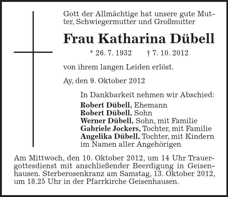 Gott der Allmächtige hat unsere gute Mutter, Schwiegermutter und Großmutter Frau Katharina Dübell * 26. 7. 1932 - 7. 10. 2012 von ihrem langen Leiden erlöst. Ay, den 9. Oktober 2012 In Dankbarkeit nehmen wir Abschied: Robert Dübell, Ehemann Robert Dübell, Sohn Werner Dübell, Sohn, mit Familie Gabriele Jockers, Tochter, mit Familie Angelika Dübell, Tochter, mit Kindern im Namen aller Angehörigen Am Mittwoch, den 10. Oktober 2012, um 14 Uhr Trauergottesdienst mit anschließender Beerdigung in Geisen-hausen. Sterberosenkranz am Samstag, 13. Oktober 2012, um 18.25 Uhr in der Pfarrkirche Geisenhausen.