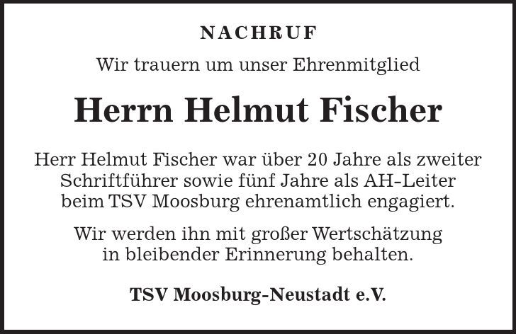 Nachruf Wir trauern um unser Ehrenmitglied Herrn Helmut Fischer Herr Helmut Fischer war über 20 Jahre als zweiter Schriftführer sowie fünf Jahre als AH-Leiter beim TSV Moosburg ehrenamtlich engagiert. Wir werden ihn mit großer Wertschätzung in bleibender Erinnerung behalten. TSV Moosburg-Neustadt e.V. 