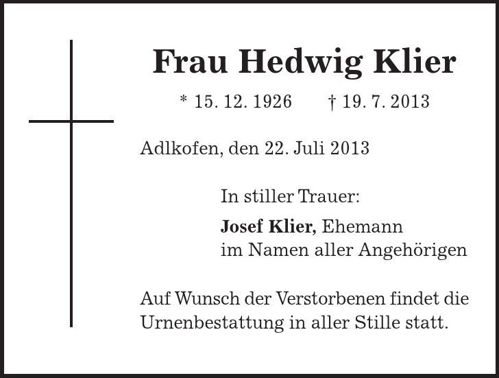Frau Hedwig Klier * 15. 12. ***. 7. 2013 Adlkofen, den 22. Juli 2013 In stiller Trauer: Josef Klier, Ehemann im Namen aller Angehörigen Auf Wunsch der Verstorbenen findet die Urnenbestattung in aller Stille statt. 