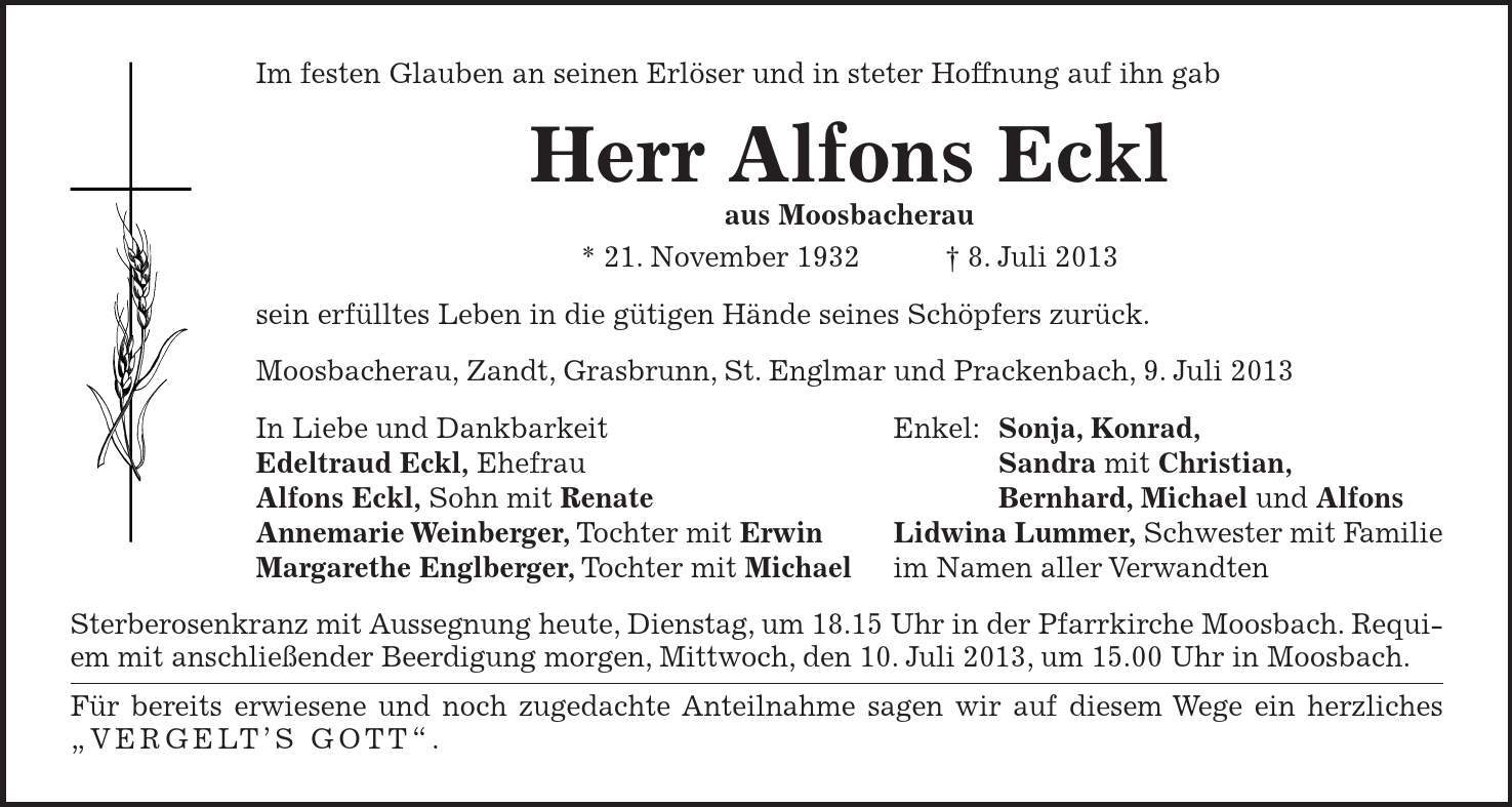 Im festen Glauben an seinen Erlöser und in steter Hoffnung auf ihn gab Herr Alfons Eckl aus Moosbacherau * 21. November 1932 8. Juli 2013 sein erfülltes Leben in die gütigen Hände seines Schöpfers zurück. Moosbacherau, Zandt, Grasbrunn, St. Englmar und Prackenbach, 9. Juli 2013 In Liebe und Dankbarkeit Enkel: Sonja, Konrad, Edeltraud Eckl, Ehefrau Sandra mit Christian, Alfons Eckl, Sohn mit Renate Bernhard, Michael und Alfons Annemarie Weinberger, Tochter mit Erwin Lidwina Lummer, Schwester mit Familie Margarethe Englberger, Tochter mit Michael im Namen aller Verwandten Sterberosenkranz mit Aussegnung heute, Dienstag, um 18.15 Uhr in der Pfarrkirche Moosbach. Requiem mit anschließender Beerdigung morgen, Mittwoch, den 10. Juli 2013, um 15.00 Uhr in Moosbach. Für bereits erwiesene und noch zugedachte Anteilnahme sagen wir auf diesem Wege ein herzliches VERGELTS GOTT.