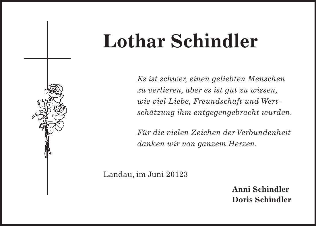 Lothar Schindler Es ist schwer, einen geliebten Menschen zu verlieren, aber es ist gut zu wissen, wie viel Liebe, Freundschaft und Wertschätzung ihm entgegengebracht wurden. Für die vielen Zeichen der Verbundenheit danken wir von ganzem Herzen. Landau, im Juni 20123 Anni Schindler Doris Schindler 