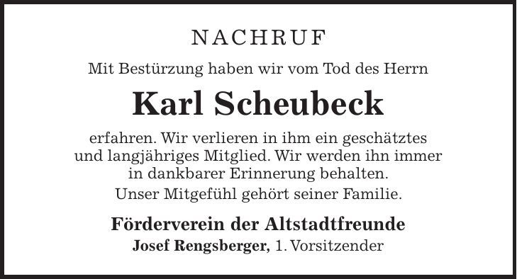 NACHRUF Mit Bestürzung haben wir vom Tod des Herrn Karl Scheubeck erfahren. Wir verlieren in ihm ein geschätztes und langjähriges Mitglied. Wir werden ihn immer in dankbarer Erinnerung behalten. Unser Mitgefühl gehört seiner Familie. Förderverein der Altstadtfreunde Josef Rengsberger, 1. Vorsitzender
