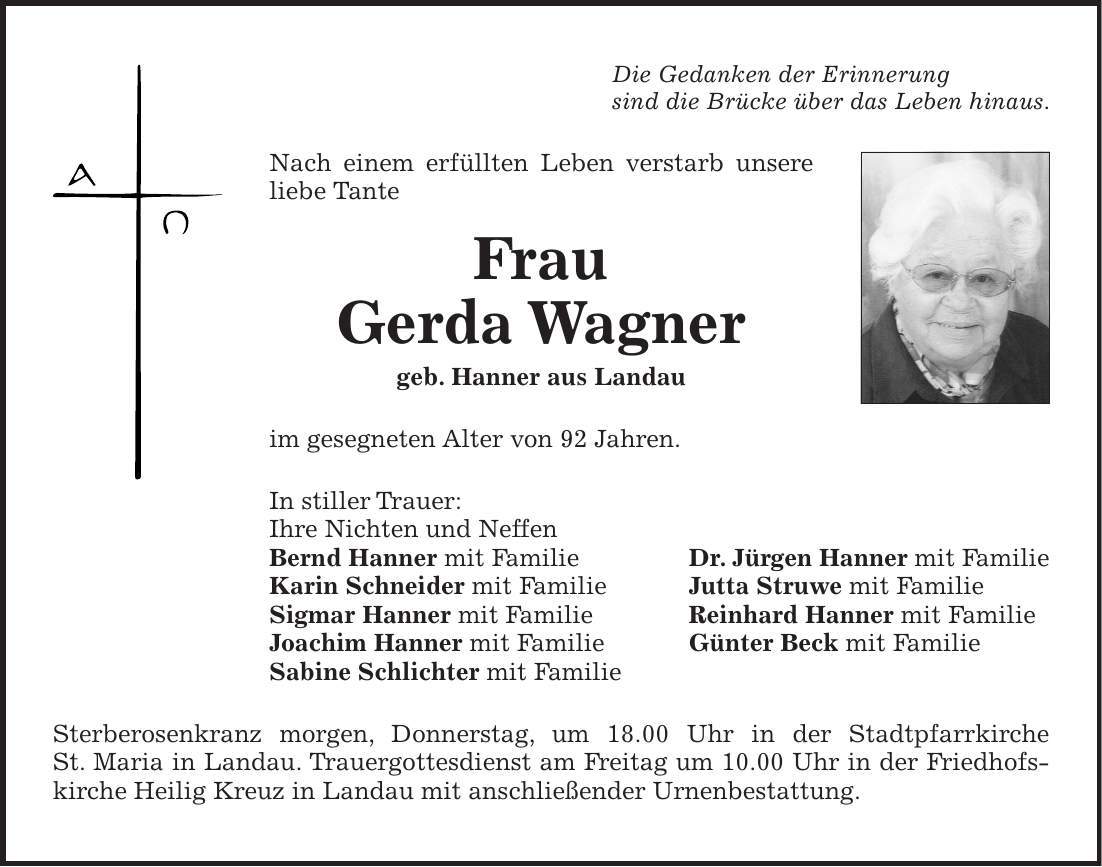 Die Gedanken der Erinnerung sind die Brücke über das Leben hinaus. Nach einem erfüllten Leben verstarb unsere liebe Tante Frau Gerda Wagner geb. Hanner aus Landau im gesegneten Alter von 92 Jahren. In stiller Trauer: Ihre Nichten und Neffen Bernd Hanner mit Familie Dr. Jürgen Hanner mit Familie Karin Schneider mit Familie Jutta Struwe mit Familie Sigmar Hanner mit Familie Reinhard Hanner mit Familie Joachim Hanner mit Familie Günter Beck mit Familie Sabine Schlichter mit Familie Sterberosenkranz morgen, Donnerstag, um 18.00 Uhr in der Stadtpfarrkirche St. Maria in Landau. Trauergottesdienst am Freitag um 10.00 Uhr in der Friedhofs- kirche Heilig Kreuz in Landau mit anschließender Urnenbestattung.