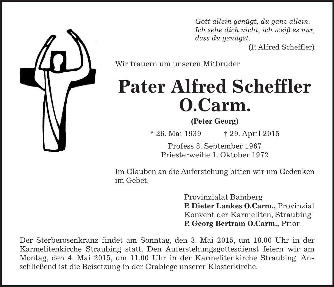 Gott allein genügt, du ganz allein. Ich sehe dich nicht, ich weiß es nur, dass du genügst. (P. Alfred Scheffler) Wir trauern um unseren Mitbruder Pater Alfred Scheffler O.Carm. (Peter Georg) * 26. Mai 1939 + 29. April 2015 Profess 8. September 1967 Priesterweihe 1. Oktober 1972 Im Glauben an die Auferstehung bitten wir um Gedenken im Gebet. Provinzialat Bamberg P. Dieter Lankes O.Carm., Provinzial Konvent der Karmeliten, Straubing P. Georg Bertram O.Carm., Prior Der Sterberosenkranz findet am Sonntag, den 3. Mai 2015, um 18.00 Uhr in der ­Karmelitenkirche Straubing statt. Den Auferstehungsgottesdienst feiern wir am Montag, den 4. Mai 2015, um 11.00 Uhr in der Karmelitenkirche Straubing. An­schließend ist die Beisetzung in der Grablege unserer Klosterkirche.