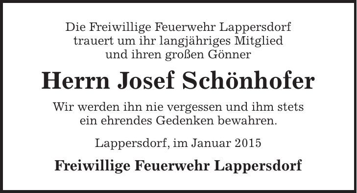Die Freiwillige Feuerwehr Lappersdorf trauert um ihr langjähriges Mitglied und ihren großen Gönner Herrn Josef Schönhofer Wir werden ihn nie vergessen und ihm stets ein ehrendes Gedenken bewahren. Lappersdorf, im Januar 2015 Freiwillige Feuerwehr Lappersdorf