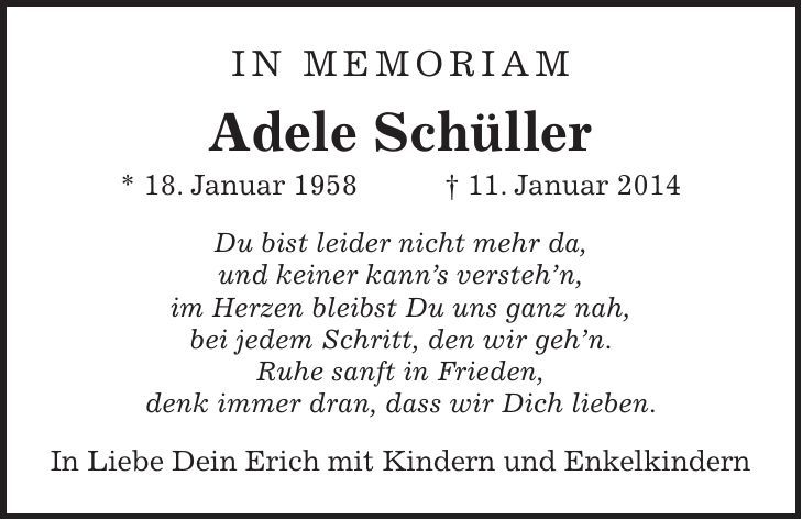 in memoriam Adele Schüller * 18. Januar 1958 + 11. Januar 2014 Du bist leider nicht mehr da, und keiner kanns verstehn, im Herzen bleibst Du uns ganz nah, bei jedem Schritt, den wir gehn. Ruhe sanft in Frieden, denk immer dran, dass wir Dich lieben. In Liebe Dein Erich mit Kindern und Enkelkindern