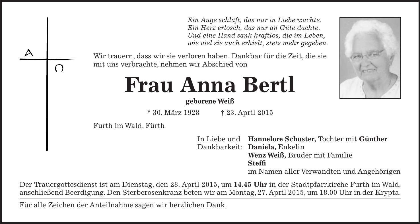 Ein Auge schläft, das nur in Liebe wachte. Ein Herz erlosch, das nur an Güte dachte. Und eine Hand sank kraftlos, die im Leben, wie viel sie auch erhielt, stets mehr gegeben. Wir trauern, dass wir sie verloren haben. Dankbar für die Zeit, die sie mit uns verbrachte, nehmen wir Abschied von Frau Anna Bertl geborene Weiß * 30. März 1928 + 23. April 2015 Furth im Wald, Fürth In Liebe und Hannelore Schuster, Tochter mit Günther Dankbarkeit: Daniela, Enkelin Wenz Weiß, Bruder mit Familie Steffi im Namen aller Verwandten und Angehörigen Der Trauergottesdienst ist am Dienstag, den 28. April 2015, um 14.45 Uhr in der Stadtpfarrkirche Furth im Wald, anschließend Beerdigung. Den Sterberosenkranz beten wir am Montag, 27. April 2015, um 18.00 Uhr in der Krypta. Für alle Zeichen der Anteilnahme sagen wir herzlichen Dank.