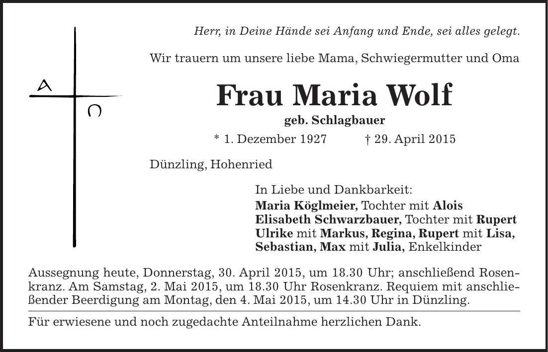  Herr, in Deine Hände sei Anfang und Ende, sei alles gelegt. Wir trauern um unsere liebe Mama, Schwiegermutter und Oma Frau Maria Wolf geb. Schlagbauer * 1. Dezember 1927 + 29. April 2015 Dünzling, Hohenried In Liebe und Dankbarkeit: Maria Köglmeier, Tochter mit Alois Elisabeth Schwarzbauer, Tochter mit Rupert Ulrike mit Markus, Regina, Rupert mit Lisa, Sebastian, Max mit Julia, Enkelkinder Aussegnung heute, Donnerstag, 30. April 2015, um 18.30 Uhr; anschließend Rosenkranz. Am Samstag, 2. Mai 2015, um 18.30 Uhr Rosenkranz. Requiem mit anschließender Beerdigung am Montag, den 4. Mai 2015, um 14.30 Uhr in Dünzling. Für erwiesene und noch zugedachte Anteilnahme herzlichen Dank. 