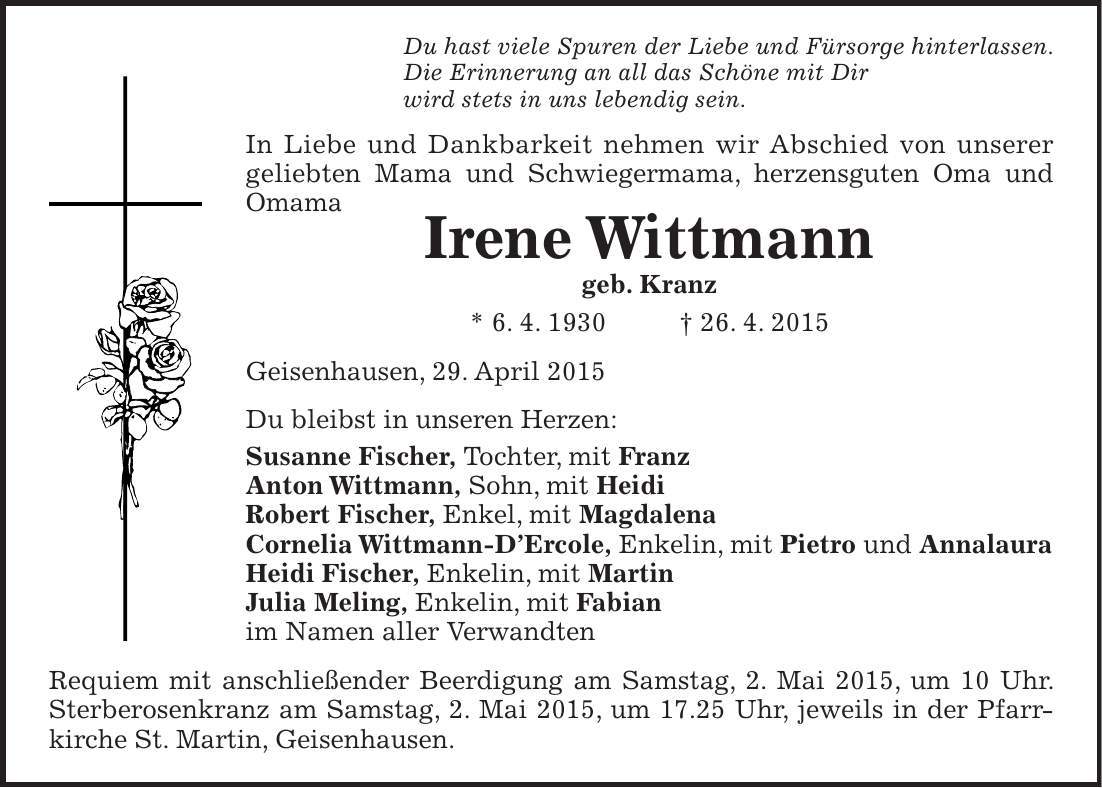 Du hast viele Spuren der Liebe und Fürsorge hinterlassen. Die Erinnerung an all das Schöne mit Dir wird stets in uns lebendig sein. In Liebe und Dankbarkeit nehmen wir Abschied von unserer geliebten Mama und Schwiegermama, herzensguten Oma und Omama Irene Wittmann geb. Kranz * 6. 4. 1930 + 26. 4. 2015 Geisenhausen, 29. April 2015 Du bleibst in unseren Herzen: Susanne Fischer, Tochter, mit Franz Anton Wittmann, Sohn, mit Heidi Robert Fischer, Enkel, mit Magdalena Cornelia Wittmann-DErcole, Enkelin, mit Pietro und Annalaura Heidi Fischer, Enkelin, mit Martin Julia Meling, Enkelin, mit Fabian im Namen aller Verwandten Requiem mit anschließender Beerdigung am Samstag, 2. Mai 2015, um 10 Uhr. Sterberosenkranz am Samstag, 2. Mai 2015, um 17.25 Uhr, jeweils in der Pfarrkirche St. Martin, Geisenhausen.