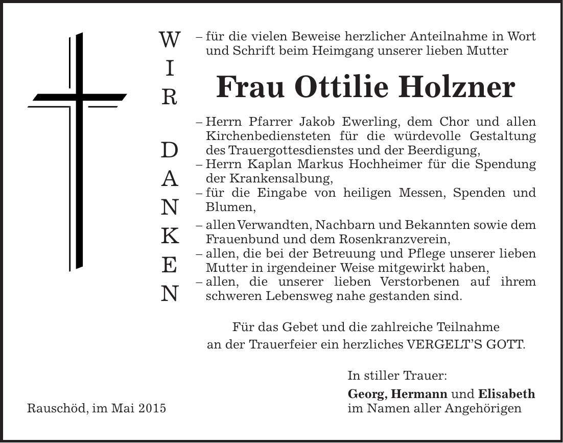  - für die vielen Beweise herzlicher Anteilnahme in Wort und Schrift beim Heimgang unserer lieben Mutter Frau Ottilie Holzner - Herrn Pfarrer Jakob Ewerling, dem Chor und allen Kirchenbediensteten für die würdevolle Gestaltung des Trauergottesdienstes und der Beerdigung, - Herrn Kaplan Markus Hochheimer für die Spendung der Krankensalbung, - für die Eingabe von heiligen Messen, Spenden und Blumen, - allen Verwandten, Nachbarn und Bekannten sowie dem Frauenbund und dem Rosenkranzverein, - allen, die bei der Betreuung und Pflege unserer lieben Mutter in irgendeiner Weise mitgewirkt haben, - allen, die unserer lieben Verstorbenen auf ihrem schweren Lebensweg nahe gestanden sind. Für das Gebet und die zahlreiche Teilnahme an der Trauerfeier ein herzliches VERGELTS GOTT. In stiller Trauer: Georg, Hermann und Elisabeth Rauschöd, im Mai 2015 im Namen aller AngehörigenW I R D A N K E N