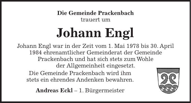 Die Gemeinde Prackenbach trauert um Johann Engl Johann Engl war in der Zeit vom 1. Mai 1978 bis 30. April 1984 ehrenamtlicher Gemeinderat der Gemeinde Prackenbach und hat sich stets zum Wohle der Allgemeinheit eingesetzt. Die Gemeinde Prackenbach wird ihm stets ein ehrendes Andenken bewahren. Andreas Eckl - 1. Bürgermeister 