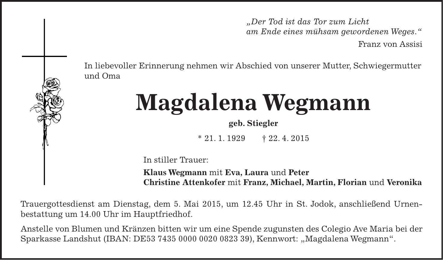 'Der Tod ist das Tor zum Licht am Ende eines mühsam gewordenen Weges.' Franz von Assisi In liebevoller Erinnerung nehmen wir Abschied von unserer Mutter, Schwiegermutter und Oma Magdalena Wegmann geb. Stiegler * 21. 1. 1929 + 22. 4. 2015 In stiller Trauer: Klaus Wegmann mit Eva, Laura und Peter Christine Attenkofer mit Franz, Michael, Martin, Florian und Veronika Trauergottesdienst am Dienstag, dem 5. Mai 2015, um 12.45 Uhr in St. Jodok, anschließend Urnen- bestattung um 14.00 Uhr im Hauptfriedhof. Anstelle von Blumen und Kränzen bitten wir um eine Spende zugunsten des Colegio Ave Maria bei der Sparkasse Landshut (IBAN: DE***), Kennwort: 'Magdalena Wegmann'.