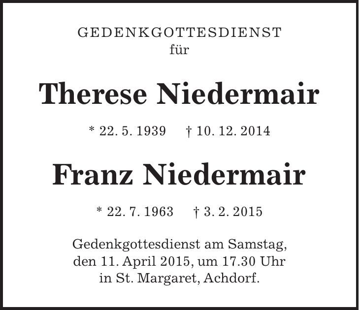 Gedenkgottesdienst für Therese Niedermair * 22. 5. 1939 + 10. 12. 2014 Franz Niedermair * 22. 7. 1963 + 3. 2. 2015 Gedenkgottesdienst am Samstag, den 11. April 2015, um 17.30 Uhr in St. Margaret, Achdorf.