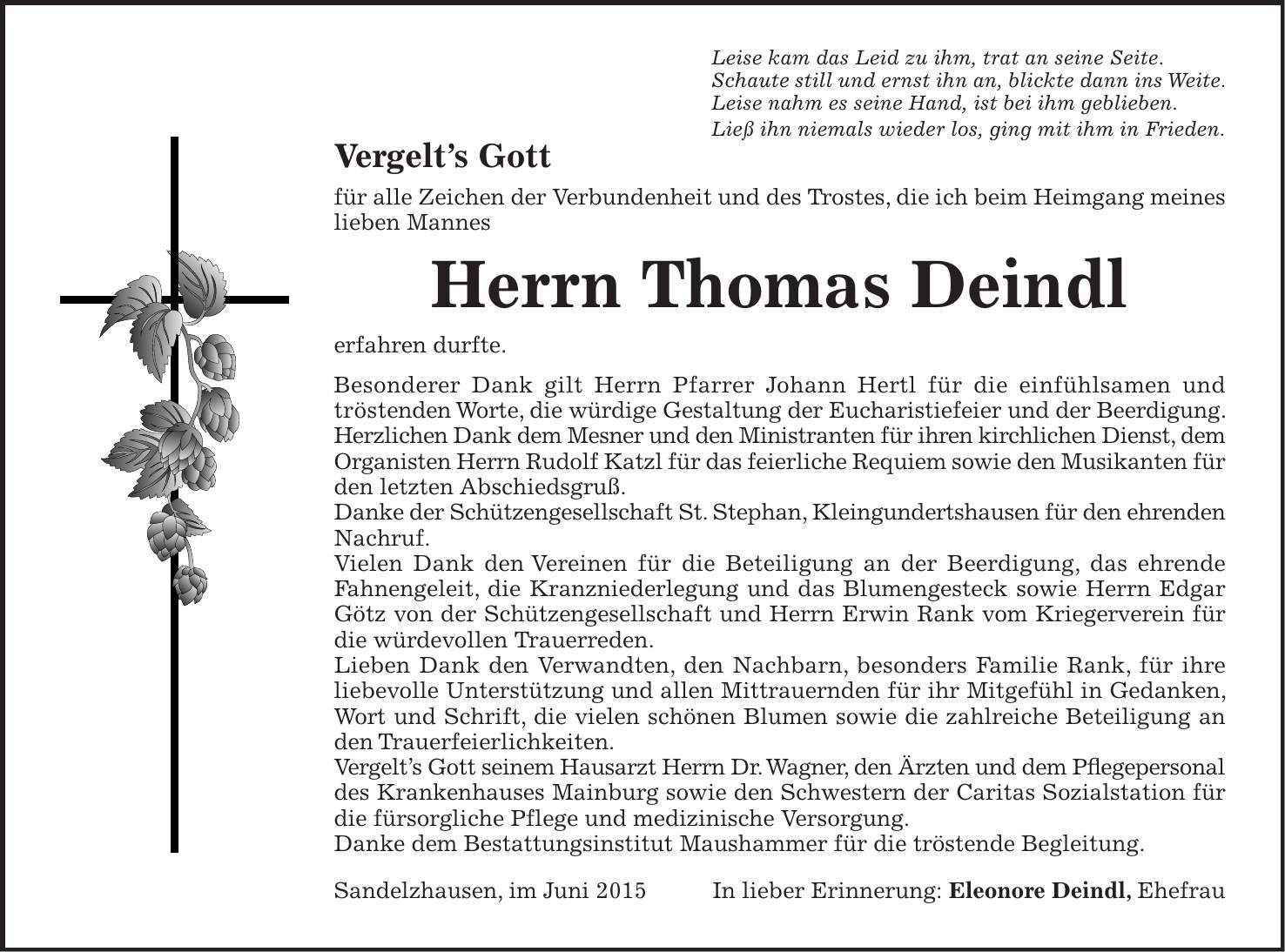 Leise kam das Leid zu ihm, trat an seine Seite. Schaute still und ernst ihn an, blickte dann ins Weite. Leise nahm es seine Hand, ist bei ihm geblieben. Ließ ihn niemals wieder los, ging mit ihm in Frieden. Vergelts Gott für alle Zeichen der Verbundenheit und des Trostes, die ich beim Heimgang meines lieben Mannes Herrn Thomas Deindl erfahren durfte. Besonderer Dank gilt Herrn Pfarrer Johann Hertl für die einfühlsamen und tröstenden Worte, die würdige Gestaltung der Eucharistiefeier und der Beerdigung. Herzlichen Dank dem Mesner und den Ministranten für ihren kirchlichen Dienst, dem Organisten Herrn Rudolf Katzl für das feierliche Requiem sowie den Musikanten für den letzten Abschiedsgruß. Danke der Schützengesellschaft St. Stephan, Kleingundertshausen für den ehrenden Nachruf. Vielen Dank den Vereinen für die Beteiligung an der Beerdigung, das ehrende Fahnengeleit, die Kranzniederlegung und das Blumengesteck sowie Herrn Edgar Götz von der Schützengesellschaft und Herrn Erwin Rank vom Kriegerverein für die würdevollen Trauerreden. Lieben Dank den Verwandten, den Nachbarn, besonders Familie Rank, für ihre liebevolle Unterstützung und allen Mittrauernden für ihr Mitgefühl in Gedanken, Wort und Schrift, die vielen schönen Blumen sowie die zahlreiche Beteiligung an den Trauerfeierlichkeiten. Vergelts Gott seinem Hausarzt Herrn Dr. Wagner, den Ärzten und dem Pflegepersonal des Krankenhauses Mainburg sowie den Schwestern der Caritas Sozialstation für die fürsorgliche Pflege und medizinische Versorgung. Danke dem Bestattungsinstitut Maushammer für die tröstende Begleitung. Sandelzhausen, im Juni 2015 In lieber Erinnerung: Eleonore Deindl, Ehefrau 