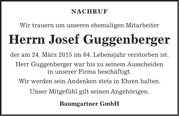 NACHRUF Wir trauern um unseren ehemaligen Mitarbeiter Herrn Josef Guggenberger der am 24. März 2015 im 64. Lebensjahr verstorben ist. Herr Guggenberger war bis zu seinem Ausscheiden in unserer Firma beschäftigt. Wir werden sein Andenken stets in Ehren halten. Unser Mitgefühl gilt seinen Angehörigen. Baumgartner GmbH