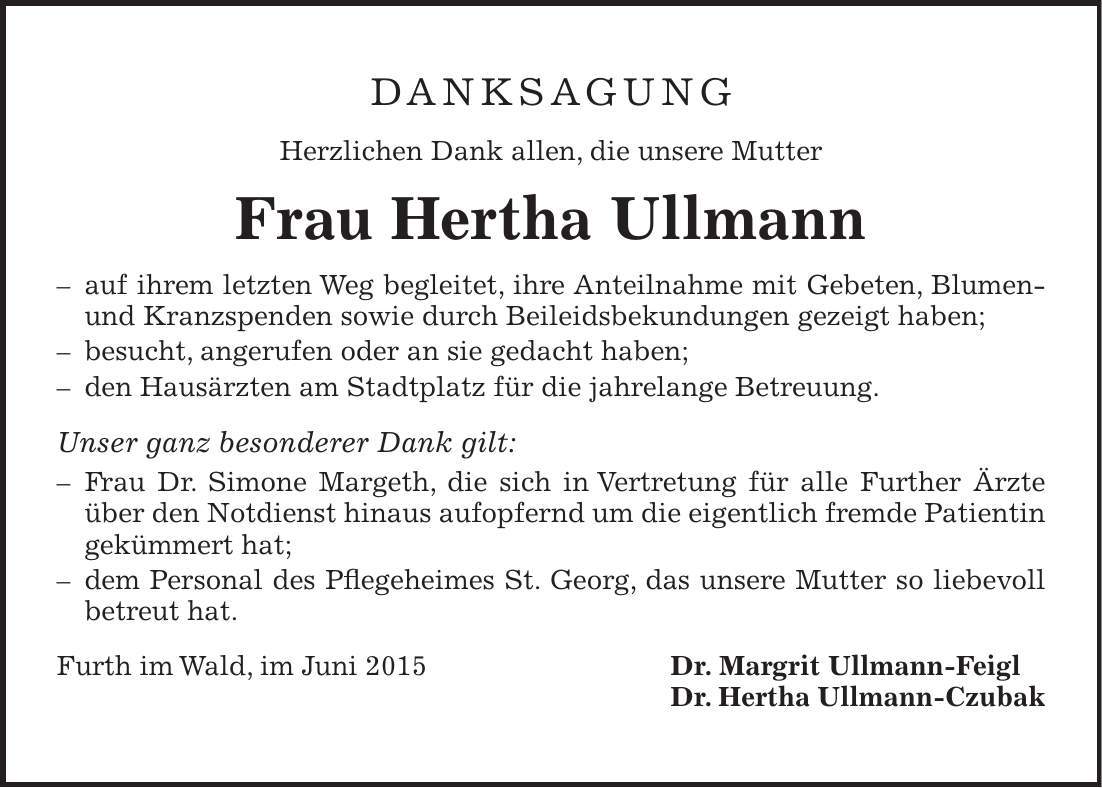 Danksagung Herzlichen Dank allen, die unsere Mutter Frau Hertha Ullmann - auf ihrem letzten Weg begleitet, ihre Anteilnahme mit Gebeten, Blumen- und Kranzspenden sowie durch Beileidsbekundungen gezeigt haben; - besucht, angerufen oder an sie gedacht haben; - den Hausärzten am Stadtplatz für die jahrelange Betreuung. Unser ganz besonderer Dank gilt: - Frau Dr. Simone Margeth, die sich in Vertretung für alle Further Ärzte über den Notdienst hinaus aufopfernd um die eigentlich fremde Patientin gekümmert hat; - dem Personal des Pflegeheimes St. Georg, das unsere Mutter so liebevoll betreut hat. Furth im Wald, im Juni 2015 Dr. Margrit Ullmann-Feigl Dr. Hertha Ullmann-Czubak