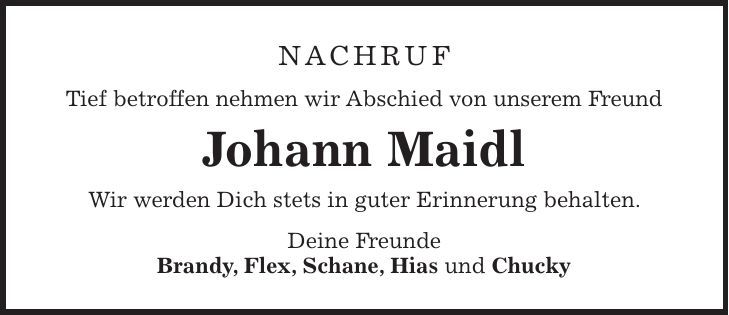 Nachruf Tief betroffen nehmen wir Abschied von unserem Freund Johann Maidl Wir werden Dich stets in guter Erinnerung behalten. Deine Freunde Brandy, Flex, Schane, Hias und Chucky 
