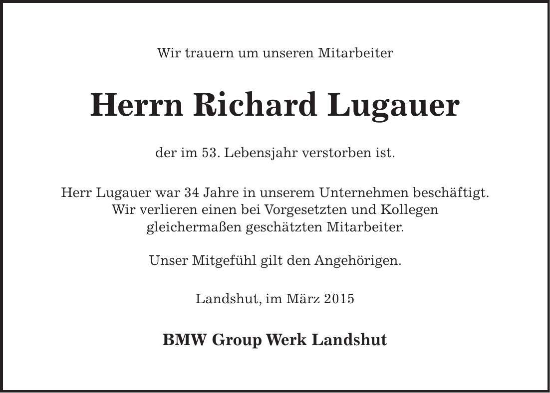 Wir trauern um unseren Mitarbeiter Herrn Richard Lugauer der im 53. Lebensjahr verstorben ist. Herr Lugauer war 34 Jahre in unserem Unternehmen beschäftigt. Wir verlieren einen bei Vorgesetzten und Kollegen gleichermaßen geschätzten Mitarbeiter. Unser Mitgefühl gilt den Angehörigen. Landshut, im März 2015 BMW Group Werk Landshut