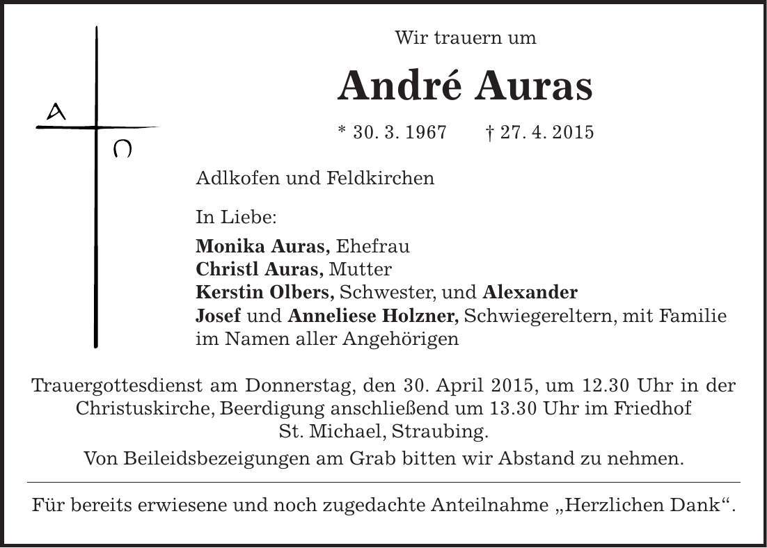  Wir trauern um André Auras * 30. 3. 1967 + 27. 4. 2015 Adlkofen und Feldkirchen In Liebe: Monika Auras, Ehefrau Christl Auras, Mutter Kerstin Olbers, Schwester, und Alexander Josef und Anneliese Holzner, Schwiegereltern, mit Familie im Namen aller Angehörigen Trauergottesdienst am Donnerstag, den 30. April 2015, um 12.30 Uhr in der Christuskirche, Beerdigung anschließend um 13.30 Uhr im Friedhof St. Michael, Straubing. Von Beileidsbezeigungen am Grab bitten wir Abstand zu nehmen. Für bereits erwiesene und noch zugedachte Anteilnahme 'Herzlichen Dank'.